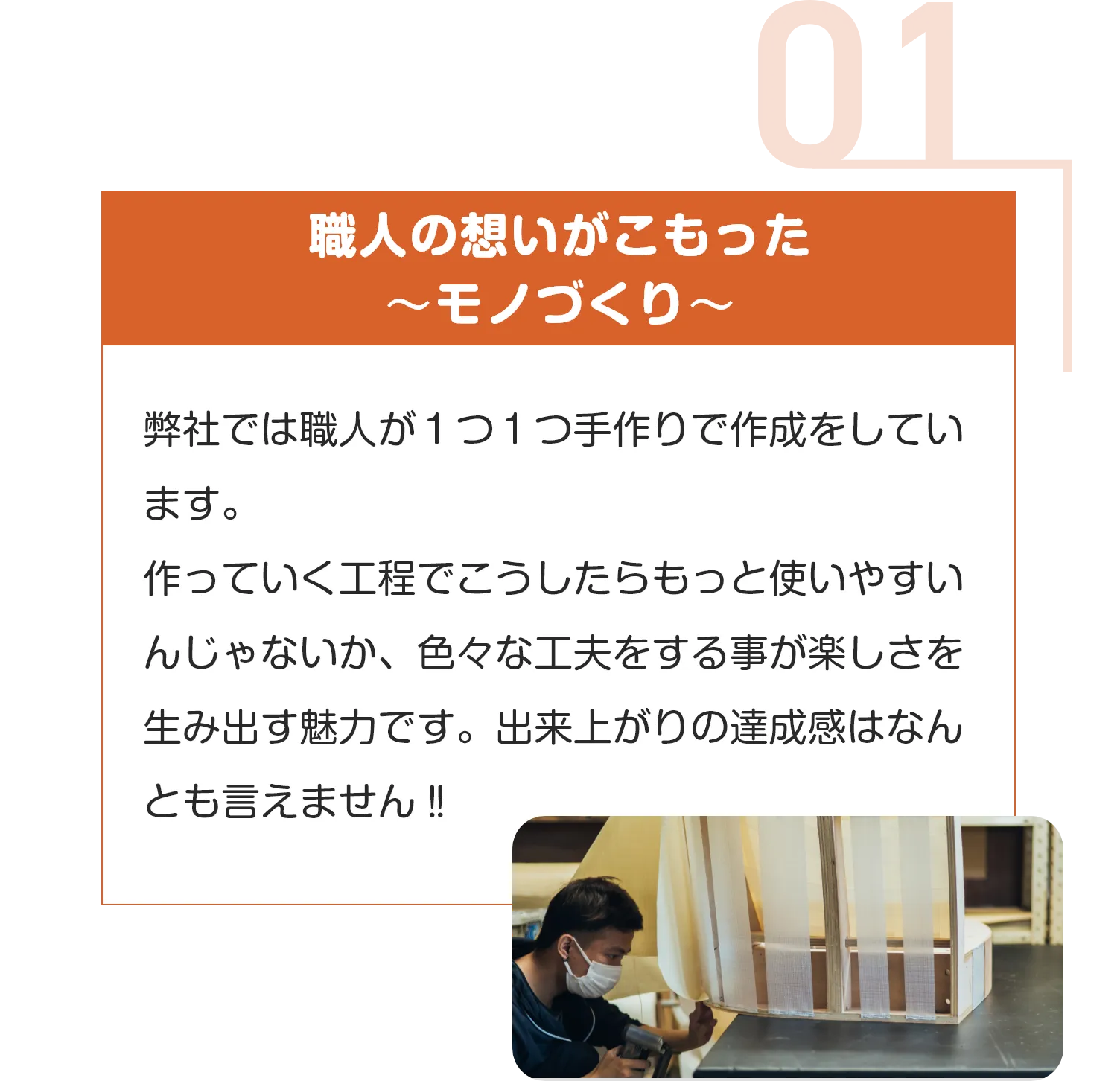職人の想いがこもった
〜モノづくり〜
弊社では職人が１つ１つ手作りで作成をしています。
作っていく工程でこうしたらもっと使いやすいんじゃないか、色々な工夫をする事が楽しさを生み出す魅力です。出来上がりの達成感はなんとも言えません‼︎