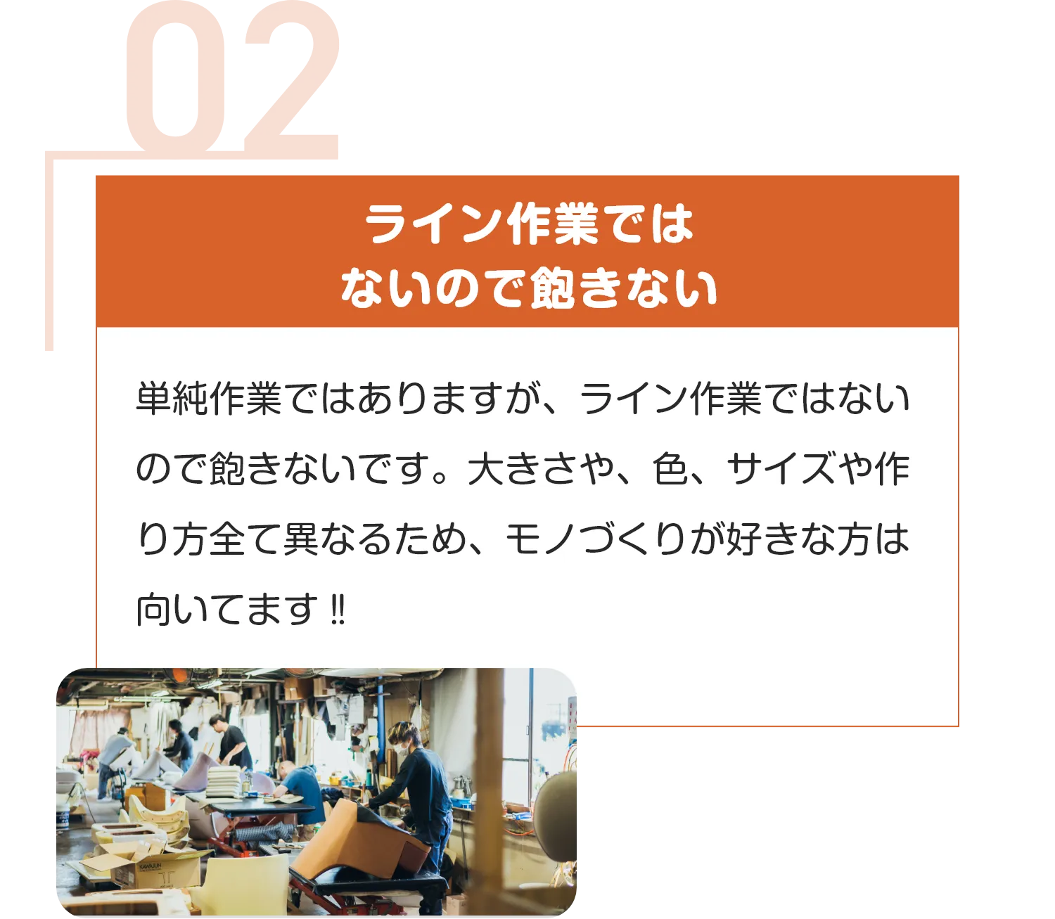 ライン作業では
ないので飽きない
単純作業ではありますが、ライン作業ではないので飽きないです。大きさや、色、サイズや作り方全て異なるため、モノづくりが好きな方は向いてます‼︎
