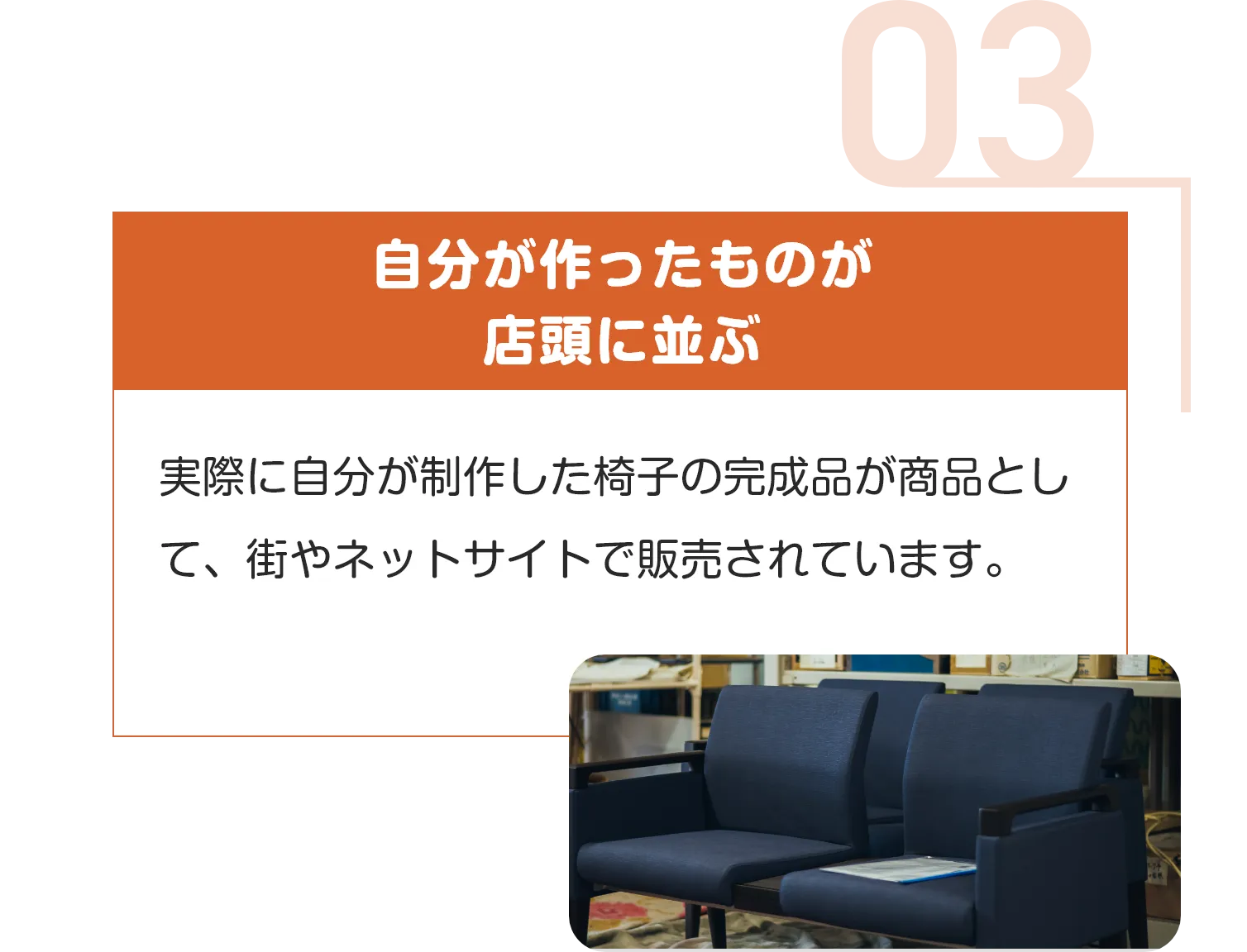 自分が作ったものが
店頭に並ぶ
実際に自分が制作した椅子の完成品が商品として、街やネットサイトで販売されています。