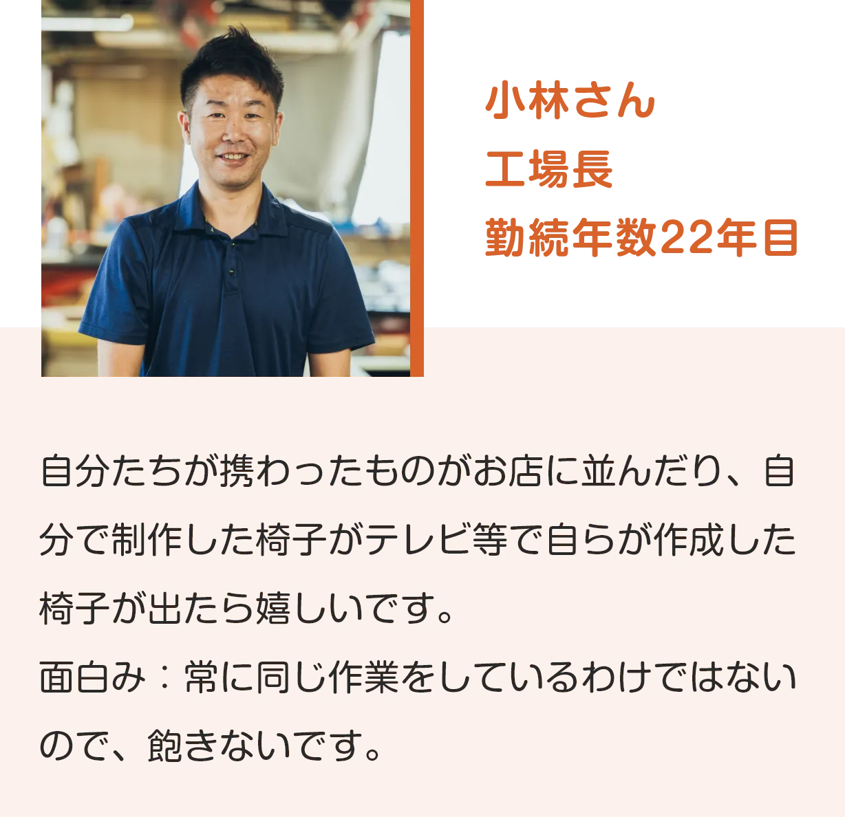 小林さん
工場長
勤続年数22年目
自分たちが携わったものがお店に並んだり、自分で制作した椅子がテレビ等で自らが作成した椅子が出たら嬉しいです。
面白み：常に同じ作業をしているわけではないので、飽きないです。
              