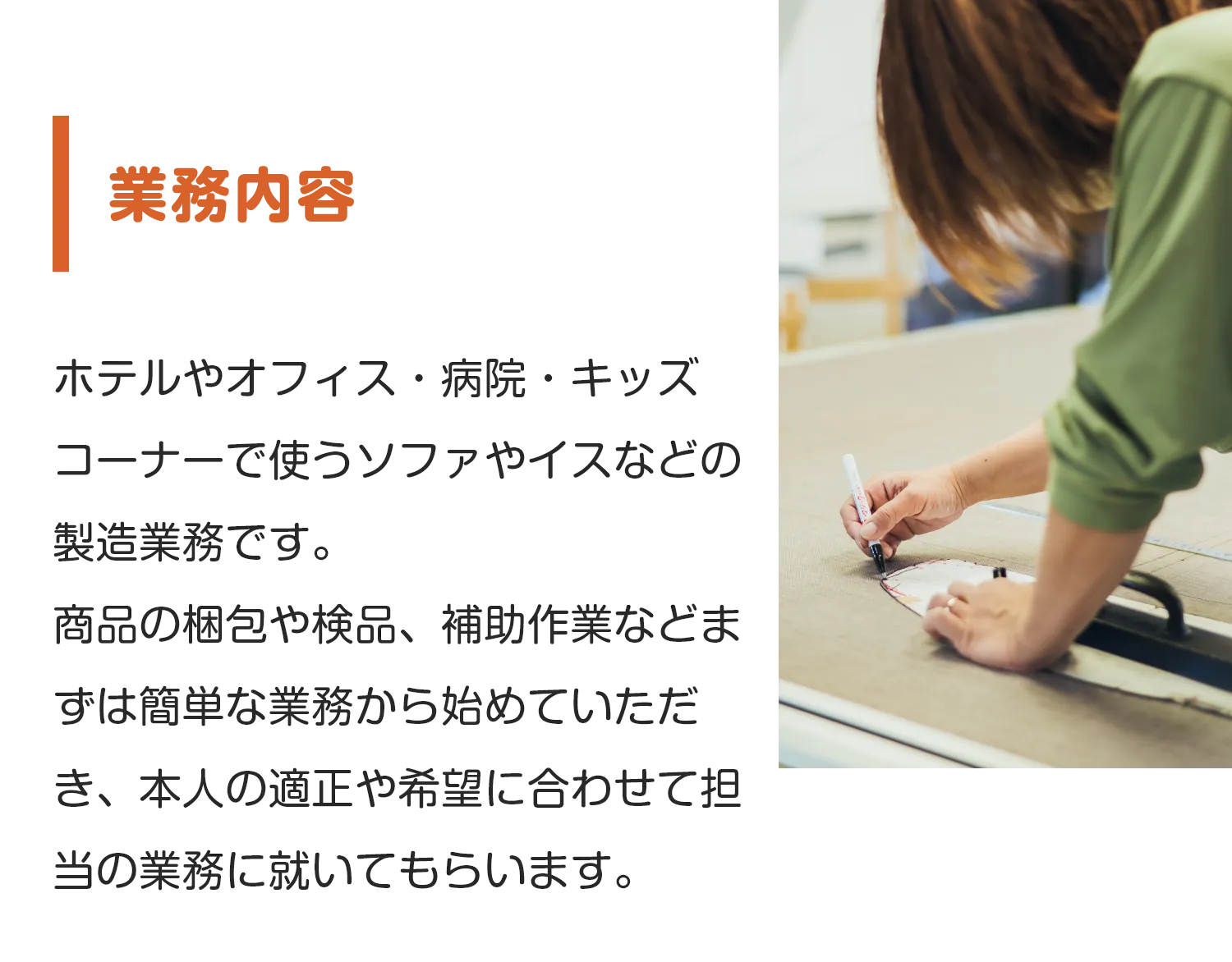 業務内容
        ホテルやオフィス・病院・キッズコーナーで使うソファやイスなどの製造業務です。
商品の梱包や検品、補助作業などまずは簡単な業務から始めていただき、本人の適正や希望に合わせて担当の業務に就いてもらいます。